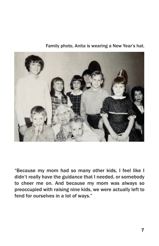 Family photo, Anita is wearing a New Year’s hat.  “Because my mom had so many other kids, | feel like | didn’t really have the guidance that | needed, or somebody to cheer me on. And because my mom was always so  preoccupied with raising nine kids, we were actually left to fend for ourselves in a lot of ways.” 